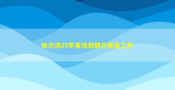 哈尔滨23年夜场招聘日薪高工作